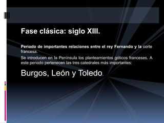 Fase clásica: siglo XIII.
Periodo de importantes relaciones entre el rey Fernando y la corte
francesa.
Se introducen en la Península los planteamientos góticos franceses. A
este periodo pertenecen las tres catedrales más importantes:
Burgos, León y Toledo.
 