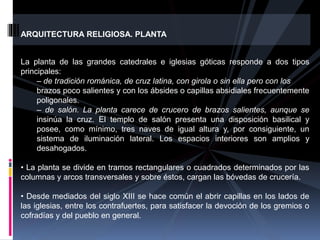 ARQUITECTURA RELIGIOSA. PLANTA
La planta de las grandes catedrales e iglesias góticas responde a dos tipos
principales:
– de tradición románica, de cruz latina, con girola o sin ella pero con los
brazos poco salientes y con los ábsides o capillas absidiales frecuentemente
poligonales.
– de salón. La planta carece de crucero de brazos salientes, aunque se
insinúa la cruz. El templo de salón presenta una disposición basilical y
posee, como mínimo, tres naves de igual altura y, por consiguiente, un
sistema de iluminación lateral. Los espacios interiores son amplios y
desahogados.
• La planta se divide en tramos rectangulares o cuadrados determinados por las
columnas y arcos transversales y sobre éstos, cargan las bóvedas de crucería.
• Desde mediados del siglo XIII se hace común el abrir capillas en los lados de
las iglesias, entre los contrafuertes, para satisfacer la devoción de los gremios o
cofradías y del pueblo en general.
 