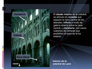 El alzado interior de la catedral
se articula en: arcadas que
separan la nave central de las
laterales; triforio a modo de
galería abierta sobre la nave
central; y claristorio, con vanos
cubiertos de vidrieras que
posibilitan el paso de la luz
exterior.
Interior de la
catedral de Laon
Nave lateral
Triforio
Claristorio
 
