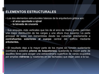 ELEMENTOS ESTRUCTURALES
• Los dos elementos estructurales básicos de la arquitectura gótica son:
– el arco apuntado u ojival
– la bóveda de crucería
• Sus empujes, más verticales que los de el arco de medio punto, permiten
una mejor distribución de las cargas y una altura muy superior. La parte
principal de estas son transmitidas desde las cubiertas directamente a
contrafuertes exteriores al cuerpo central del edificio mediante
arbotantes.
• El resultado deja a la mayor parte de los muros sin función sustentante
(confiada a esbeltos pilares de baquetones), quedando la mayor parte de
aquéllos libres para acoger una extraordinaria superficie de vanos ocupados
por amplias vidrieras (y rosetones en las fachadas) que dejan paso a la luz.
 