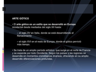 ARTE GÓTICO
• El arte gótico es un estilo que se desarrolló en Europa
occidental desde mediados del siglo XII hasta:
– el siglo XV en Italia, donde se está desarrollando el
Renacimiento
– el siglo XVI en el resto de Europa, donde el gótico pervivió
más tiempo.
• Se trata de un amplio período artístico, que surge en el norte de Francia
y se expande por todo Occidente. Según los países y las regiones se
desarrolla en momentos cronológicos diversos, ofreciendo en su amplio
desarrollo diferenciaciones profundas.
 