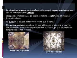 La bóveda de crucería es el resultado del cruce entre arcos apuntados, que
forman un esqueleto de nervios;
el espacio entre los nervios de piedra se rellena con plementería (material
ligero de relleno).
La clave de la bóveda es la dovela central que la cierra.
El arco apuntado permite elevar considerablemente la altura de la nave sin
que se resienta su estabilidad por el peso de la bóveda, ya que las presiones
tangenciales se han reducido.
Bóveda de terceletes
Bóveda estrellada
 