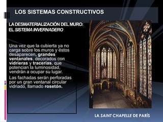 LOS SISTEMAS CONSTRUCTIVOS
Una vez que la cubierta ya no
carga sobre los muros y éstos
desaparecen, grandes
ventanales, decorados con
vidrieras y tracerías, que
potencian la luminosidad,
vendrán a ocupar su lugar.
Las fachadas serán perforadas
por un gran ventanal circular
vidriado, llamado rosetón.
LADESMATERIALIZACIÓN DELMURO:
ELSISTEMAINVERNADERO
LA SAINT CHAPELLE DE PARÍS
 
