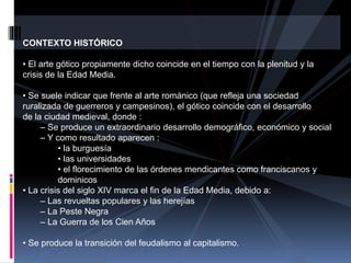 CONTEXTO HISTÓRICO
• El arte gótico propiamente dicho coincide en el tiempo con la plenitud y la
crisis de la Edad Media.
• Se suele indicar que frente al arte románico (que refleja una sociedad
ruralizada de guerreros y campesinos), el gótico coincide con el desarrollo
de la ciudad medieval, donde :
– Se produce un extraordinario desarrollo demográfico, económico y social
– Y como resultado aparecen :
• la burguesía
• las universidades
• el florecimiento de las órdenes mendicantes como franciscanos y
dominicos
• La crisis del siglo XIV marca el fin de la Edad Media, debido a:
– Las revueltas populares y las herejías
– La Peste Negra
– La Guerra de los Cien Años
• Se produce la transición del feudalismo al capitalismo.
 