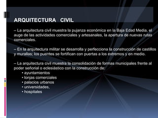 ARQUITECTURA CIVIL
– La arquitectura civil muestra la pujanza económica en la Baja Edad Media, el
auge de las actividades comerciales y artesanales, la apertura de nuevas rutas
comerciales.
– En la arquitectura militar se desarrolla y perfecciona la construcción de castillos
y murallas; los puentes se fortifican con puertas a los extremos y en medio.
– La arquitectura civil muestra la consolidación de formas municipales frente al
poder señorial o eclesiástico con la construcción de:
• ayuntamientos
• lonjas comerciales
• palacios urbanos
• universidades,
• hospitales
 