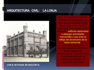 El S. XV conoció el impulso
definitivo de la arquitectura
civil, que en el ámbito de las
finanzas tuvo su máximo
exponente en la construcción
de lonjas (edificios destinados
a albergar actividades
mercantiles y que eran el
reflejo del dinamismo de la
clase comercial).
Las lonjas, al principio
simples espacios porticados
donde realizar las
transacciones, pasaron a ser
imponentes edificios de
piedra que reflejaban la
riqueza de una ciudad.
ARQUITECTURA CIVIL: LALONJA
LONJA DE PALMA DE MALLORCA
 