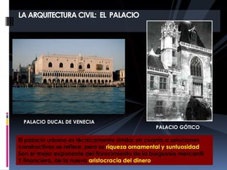 LA ARQUITECTURA CIVIL: EL PALACIO
PALACIO DUCAL DE VENECIA
PALACIO GÓTICO
El palacio urbano es técnicamente similar en cuanto a soluciones
constructivas se refiere, pero su riqueza ornamental y suntuosidad
Son el mejor exponente del florecimiento de la burguesía mercantil
Y financiera, de la nueva aristocracia del dinero.
 