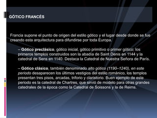 GÓTICO FRANCÉS
Francia supone el punto de origen del estilo gótico y el lugar desde donde se fue
creando esta arquitectura para difundirse por toda Europa.
– Gótico preclásico, gótico inicial, gótico primitivo o primer gótico; los
primeros templos construidos son la abadía de Saint Denis en 1144 y la
catedral de Sens en 1140. Destaca la Catedral de Nuestra Señora de París.
– Gótico clásico, también denominado alto gótico (1190–1240), en este
periodo desaparecen los últimos vestigios del estilo románico, los templos
presentan tres pisos, arcadas, triforio y claristorio. Buen ejemplo de este
periodo es la catedral de Chartres, que sirvió de modelo para otras grandes
catedrales de la época como la Catedral de Soissons y la de Reims.
 