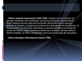 – Gótico radiante (rayonnant) (1240–1350), llamado así por el diseño de
grandes rosetones, que constituyen una de sus principales características.
Estas ventanas forman parte de la evolución del tamaño de los vanos en
general, su tracería y el papel que tuvieron en la articulación de los edificios. La
tracería cobra una creciente importancia y pone de manifiesto un cambio de
puntos de interés. Puede destacarse dentro de la evolución de este estilo la
Sainte Chapelle, en París, considerada como una de las joyas del arte gótico.
– Gótico flamígero (flamboyant) (desde 1350).
 