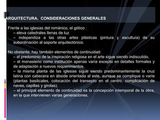 ARQUITECTURA. CONSIDERACIONES GENERALES
• Frente a las iglesias del románico, el gótico :
– eleva catedrales llenas de luz
– independiza a las otras artes plásticas (pintura y escultura) de su
subordinación al soporte arquitectónico.
• No obstante, hay también elementos de continuidad:
– el predominio de la inspiración religiosa en el arte sigue siendo indiscutido,
– el monasterio como institución apenas varía excepto en detalles formales y
de adaptación a nuevos requerimientos.
– la misma planta de las iglesias sigue siendo predominantemente la cruz
latina con cabecera en ábside orientada al este, aunque se complique o varíe
(plantas basilicales, colocación del transepto en el centro, complicación de
naves, capillas y girolas).
– el principal elemento de continuidad es la concepción intemporal de la obra,
en la que intervienen varias generaciones.
 