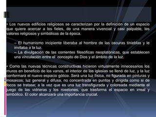 • Los nuevos edificios religiosos se caracterizan por la definición de un espacio
que quiere acercar a los fieles, de una manera vivencial y casi palpable, los
valores religiosos y simbólicos de la época.
– El humanismo incipiente liberaba al hombre de las oscuras tinieblas y le
invitaba a la luz.
– La divulgación de las corrientes filosóficas neoplatónicas, que establecen
una vinculación entre el concepto de Dios y el ámbito de la luz.
• Como las nuevas técnicas constructivas hicieron virtualmente innecesarios los
muros en beneficio de los vanos, el interior de las iglesias se llenó de luz, y la luz
conformará el nuevo espacio gótico. Será una luz física, no figurada en pinturas y
mosaicos; luz general y difusa, no concentrada en puntos y dirigida como si de
focos se tratase; a la vez que es una luz transfigurada y coloreada mediante el
juego de las vidrieras y los rosetones, que trasforma el espacio en irreal y
simbólico. El color alcanzará una importancia crucial.
 