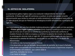 EL GÓTICO EN INGLATERRA
La arquitectura gótica inglesa sigue una evolución independiente del resto del
continente. A finales del siglo XII comienza a sustituir al estilo normando reinante
(denominación que recibe en este país el estilo románico) y se prolongará hasta más de
un siglo después de que en Florencia se introdujera el estilo renacentista a principios del
siglo XVI.
Los historiadores del arte han dividido tradicionalmente el gótico inglés en tres periodos:
– Primer gótico inglés o gótico primitivo (Early English) constituye la primera fase,
que se inicia con el coro de la catedral de Canterbury, construida conforme al
modelo francés. En 1192 se empieza a construir la catedral de Lincoln, los trabajos
se prolongarán durante todo el siglo XIII. El más puro gótico inglés de esta época lo
representa la catedral de Salisbury, construida en una sola fase, y la abadía de
Westminster.
• El estilo es más horizontal que en Francia
• Se desarrolla un tipo de fachada, denominada de pantalla, en la que la fachada
surge como una pantalla con una reducida puerta de acceso y numerosas arquerías
ornamentadas con estatuas, que cubren toda la
superficie, incluidas las torres
• Las naves se alargan
 