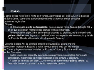 ETAPAS
El estilo gótico nació en el norte de Francia, a principios del siglo XII, en la basílica
de Saint Denis, como una evolución técnica de las formas de las escuelas
románicas regionales
• Etapas:
– El denominado estilo de transición, que se alarga hasta finales del siglo XII y
en el que se siguen manteniendo ciertas formas románicas.
– Al comenzar el siglo XIII el estilo gótico alcanza su plenitud, es el denominado
gótico clásico, que llega a su perfección en las regiones de Normandía y la isla
de Francia. Desde allí se extendió al resto de Francia.
• Durante el siglo XIII se difundió al resto de Europa: al Sacro Imperio
Germánico, Inglaterra, España e Italia, llevado sobre todo por los monjes
del Císter y llegó a alcanzar las islas de Rodas y Chipre y Siria transmitidos
por las Cruzadas.
– En los inicios del siglo XIV la arquitectura aumenta su esbeltez, tiende a la
estilización, iniciándose la independización de la pintura y escultura.
– A partir de la mitad del siglo XV, comienza el denominado gótico tardío, su
fase más barroca con una creciente riqueza decorativa.
 