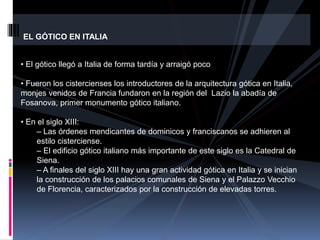 EL GÓTICO EN ITALIA
• El gótico llegó a Italia de forma tardía y arraigó poco
• Fueron los cistercienses los introductores de la arquitectura gótica en Italia,
monjes venidos de Francia fundaron en la región del Lazio la abadía de
Fosanova, primer monumento gótico italiano.
• En el siglo XIII:
– Las órdenes mendicantes de dominicos y franciscanos se adhieren al
estilo cisterciense.
– El edificio gótico italiano más importante de este siglo es la Catedral de
Siena.
– A finales del siglo XIII hay una gran actividad gótica en Italia y se inician
la construcción de los palacios comunales de Siena y el Palazzo Vecchio
de Florencia, caracterizados por la construcción de elevadas torres.
 