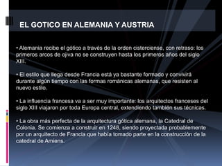 EL GOTICO EN ALEMANIA Y AUSTRIA
• Alemania recibe el gótico a través de la orden cisterciense, con retraso: los
primeros arcos de ojiva no se construyen hasta los primeros años del siglo
XIII.
• El estilo que llega desde Francia está ya bastante formado y convivirá
durante algún tiempo con las formas románicas alemanas, que resisten al
nuevo estilo.
• La influencia francesa va a ser muy importante: los arquitectos franceses del
siglo XIII viajaron por toda Europa central, extendiendo también sus técnicas.
• La obra más perfecta de la arquitectura gótica alemana, la Catedral de
Colonia. Se comienza a construir en 1248, siendo proyectada probablemente
por un arquitecto de Francia que había tomado parte en la construcción de la
catedral de Amiens.
 