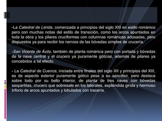 -La Catedral de Lérida, comenzada a principios del siglo XIII en estilo románico
pero con muchas notas del estilo de transición, como los arcos apuntados en
toda la obra y los pilares cruciformes con columnas románicas adosadas, pero
dispuestos ya para recibir los nervios de las bóvedas simples de crucería.
-San Vicente de Ávila, también de planta románica pero con portada y bóvedas
de la nave central y el crucero ya puramente góticas, además de pilares ya
concebidos a tal efecto.
- La Catedral de Cuenca, iniciada entre finales del siglo XII y principios del XIII,
es de aspecto exterior puramente gótico pese a su sencillez, pero destaca
sobre todo por su bello interior, de planta de tres naves con bóvedas
sexpartitas, crucero que sobresale en los laterales, espléndida girola y hermoso
triforio de arcos apuntados y lobulados con tracería.
 