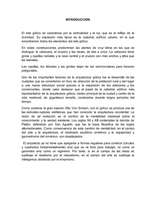 INTRODUCCION
El arte gótico se caracteriza por la verticalidad y la luz, que es el reflejo de la
divinidad. Su expresión más típica es la catedral, edificio urbano, en la que
encontramos todos los elementos del arte gótico.
En estas construcciones predominan las plantas de cruz latina en las que se
distingue: la cabecera, el crucero y las naves, de tres a cinco. La cabecera tiene
girola y capillas radiales y la nave central y el crucero son más anchos y altos que
las laterales.
Las capillas, los ábsides y las girolas dejan de ser semicirculares para hacerse
poligonales.
Uno de los importantes factores de la arquitectura gótica fue el desarrollo de las
ciudades que se convirtieron en foco de atracción de la población rural y dan lugar
a una nueva estructura social gracias a la expansión de los artesanos y los
comerciantes, donde cabe destacar que el papel de la catedral, edificio más
representativo de la arquitectura gótica, núcleo principal de la ciudad y centro de la
vida medieval, de gigantesco tamaño, construidas durante largos periodos del
tiempo.
Como sostiene el gran experto Otto Von Simson, con el gótico se produce una de
las radicales rupturas estilísticas que han conocido la arquitectura occidental. La
razón de tal evolución es el cambio de la mentalidad medieval sobre el
conocimiento y la verdad existente. Los siglos XII y XIII contemplan la derrota de
Platón, defendido por San Agustín, que fue la base filosófica de los siglos
altomedievales. Como consecuencia de este cambio de mentalidad, en el campo
del arte y la arquitectura, el obstinado equilibrio simétrico y la regularidad y
geometrismo del románico, son desplazados.
El arquitecto ya no tiene que apegarse a formas regulares para construir (círculos
y cuadrados fundamentalmente) sino que se ve libre para trabajar, no como un
geómetra sino como un ingeniero. Por tanto, si en el campo de las ideas se
sustituye el idealismo por el naturalismo, en el campo del arte se sustituye la
inteligencia abstracta por el empirismo.
 