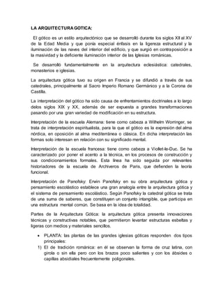 LA ARQUITECTURA GOTICA:
El gótico es un estilo arquitectónico que se desarrolló durante los siglos XII al XV
de la Edad Media y que ponía especial énfasis en la ligereza estructural y la
iluminación de las naves del interior del edificio, y que surgió en contraposición a
la masividad y la deficiente iluminación interior de las Iglesias románicas.
Se desarrolló fundamentalmente en la arquitectura eclesiástica: catedrales,
monasterios e iglesias.
La arquitectura gótica tuvo su origen en Francia y se difundió a través de sus
catedrales, principalmente al Sacro Imperio Romano Germánico y a la Corona de
Castilla.
La interpretación del gótico ha sido causa de enfrentamientos doctrinales a lo largo
delos siglos XIX y XX, además de ser expuesta a grandes transformaciones
pasando por una gran variedad de modificación en su estructura.
Interpretación de la escuela Alemana: tiene como cabeza a Wilhelm Worringer, se
trata de interpretación espiritualista, para la que el gótico es la expresión del alma
nórdica, en oposición al alma mediterránea o clásica. En dicha interpretación las
formas solo interesan en relación con su significado mental.
Interpretación de la escuela francesa: tiene como cabeza a Viollet-le-Duc. Se ha
caracterizado por poner el acento a la técnica, en los procesos de construcción y
sus condicionamientos formales. Esta línea ha sido seguida por relevantes
historiadores de la escuela de Archiveros de Paris, que defienden la teoría
funcional.
Interpretación de Panofsky: Erwin Panofsky en su obra arquitectura gótica y
pensamiento escolástico establece una gran analogía entre la arquitectura gótica y
el sistema de pensamiento escolástico. Según Panofsky la catedral gótica se trata
de una suma de saberes, que constituyen un conjunto intangible, que participa en
una estructura mental común. Se basa en la idea de totalidad.
Partes de la Arquitectura Gótica: la arquitectura gótica presenta innovaciones
técnicas y constructivas notables, que permitieron levantar estructuras esbeltas y
ligeras con medios y materiales sencillos.
 PLANTA: las plantas de las grandes iglesias góticas responden dos tipos
principales:
1) El de tradición románica: en él se observan la forma de cruz latina, con
girola o sin ella pero con los brazos poco salientes y con los ábsides o
capillas absidiales frecuentemente poligonales.
 