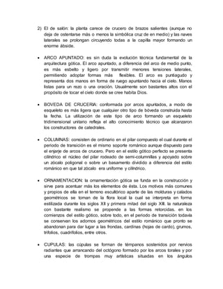 2) El de salón: la planta carece de crucero de brazos salientes (aunque no
deja de ostentarse más o menos la simbólica cruz de en medio) y las naves
laterales se prolongan circuyendo todas a la capilla mayor formando un
enorme ábside.
 ARCO APUNTADO: es sin duda la evolución técnica fundamental de la
arquitectura gótica. El arco apuntado, a diferencia del arco de medio punto,
es más esbelto y ligero por transmitir menores tensiones laterales,
permitiendo adoptar formas más flexibles. El arco es puntiagudo y
representa dos manos en forma de ruego apuntando hacia el cielo. Manos
listas para un rezo o una oración. Usualmente son bastantes altos con el
propósito de tocar el cielo donde se cree habita Dios.
 BOVEDA DE CRUCERIA: conformada por arcos apuntados, a modo de
esqueleto es más ligera que cualquier otro tipo de bóveda construida hasta
la fecha. La utilización de este tipo de arco formando un esqueleto
tridimensional unitario refleja el alto conocimiento técnico que alcanzaron
los constructores de catedrales.
 COLUMNAS: consisten de ordinario en el pilar compuesto el cual durante el
periodo de transición es el mismo soporte románico aunque dispuesto para
el enjarje de arcos de crucero. Pero en el estilo gótico perfecto se presenta
cilíndrico el núcleo del pilar rodeado de semi-columnillas y apoyado sobre
un zócalo poligonal o sobre un basamento dividido a diferencia del estilo
románico en que tal zócalo era uniforme y cilíndrico.
 ORNAMENTACION: la ornamentación gótica se funda en la construcción y
sirve para acentuar más los elementos de ésta. Los motivos más comunes
y propios de ella en el terreno escultórico aparte de las molduras y calados
geométricos se toman de la flora local la cual se interpreta en forma
estilizada durante los siglos XII y primera mitad del siglo XIII. la naturaleza
con bastante realismo se propende a las formas retorcidas. en los
comienzos del estilo gótico, sobre todo, en el periodo de transición todavía
se conservan los adornos geométricos del estilo románico que pronto se
abandonan para dar lugar a las frondas, cardinas (hojas de cardo), grumos,
trifolios, cuadrifolios, entre otros.
 CUPULAS: las cúpulas se forman de témpanos sostenidos por nervios
radiantes que arrancando del octógono formado por los arcos torales y por
una especie de trompas muy artísticas situadas en los ángulos
 