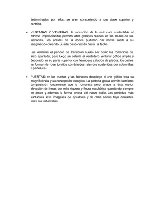 determinados por ellos, se unen concurriendo a una clave superior y
céntrica.
 VENTANAS Y VIDRIERAS: la reducción de la estructura sustentable al
mínimo imprescindible permito abrir grandes huecos en los muros de las
fachadas. Los artistas de la época pudieron dar rienda suelta a su
imaginación creando un arte desconocido hasta la fecha.
Las ventanas el periodo de transición suelen ser como las románicas de
arco apuntado, pero luego se ostenta el verdadero ventanal gótico amplio y
decorado en su parte superior con hermosos calados de piedra, los cuales
se forman de rose toncitos combinados, siempre sostenidos por columnillas
o parteluces.
 PUERTAS: en las puertas y las fachadas despliega el arte gótico toda su
magnificencia y su concepción teológica. La portada gótica admite la misma
composición fundamental que la románica pero añade a ésta mayor
elevación de líneas con más riqueza y finura escultórica guardando siempre
en arcos y adornos la forma propia del nuevo estilo. Las portadas más
suntuosas lleva imágenes de apóstoles y de otros santos bajo doseletes
entre las columnillas.
 
