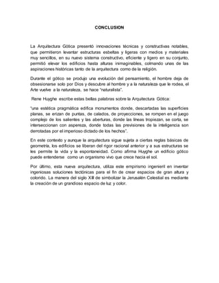 CONCLUSION
La Arquitectura Gótica presentó innovaciones técnicas y constructivas notables,
que permitieron levantar estructuras esbeltas y ligeras con medios y materiales
muy sencillos, en su nuevo sistema constructivo, eficiente y ligero en su conjunto,
permitió elevar los edificios hasta alturas inimaginables, colmando unas de las
aspiraciones históricas tanto de la arquitectura como de la religión.
Durante el gótico se produjo una evolución del pensamiento, el hombre deja de
obsesionarse solo por Dios y descubre al hombre y a la naturaleza que le rodea, el
Arte vuelve a la naturaleza, se hace “naturalista”.
Rene Huyghe escribe estas bellas palabras sobre la Arquitectura Gótica:
“una estética pragmática edifica monumentos donde, descartadas las superficies
planas, se erizan de puntas, de calados, de proyecciones, se rompen en el juego
complejo de los salientes y las aberturas, donde las líneas tropiezan, se corta, se
interseccionan con aspereza, donde todas las previsiones de la inteligencia son
derrotadas por el imperioso dictado de los hechos”.
En este contexto y aunque la arquitectura sigue sujeta a ciertas reglas básicas de
geometría, los edificios se liberan del rigor racional anterior y a sus estructuras se
les permite la vida y la espontaneidad. Como afirma Huyghe un edificio gótico
puede entenderse como un organismo vivo que crece hacia el sol.
Por último, esta nueva arquitectura, utiliza este empirismo ingenieril en inventar
ingeniosas soluciones tectónicas para el fin de crear espacios de gran altura y
colorido. La manera del siglo XIII de simbolizar la Jerusalén Celestial es mediante
la creación de un grandioso espacio de luz y color.
 