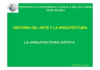 PONTIFICIA UNIVERSIDAD CATOLICA DEL ECUADOR
SEDE IBARRA
HISTORIA DEL ARTE Y LA ARQUITECTURA
MartinMartinMartinMartin JuelaJuelaJuelaJuela
LA ARQUITECTURA GÓTICA
 
