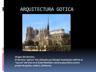 ARQUITECTURA GOTICA
Origen del término
El término "gótico" fue utilizado por Giorgio Vasariquien definió el
"oscuro" del arte en la Edad Mediade manera peyorativa (como
propio de godos, esdecir, bárbaros).
 