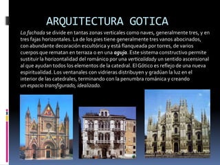 ARQUITECTURA GOTICA
La fachada se divide en tantas zonas verticales como naves, generalmente tres, y en
tres fajas horizontales. La de los pies tiene generalmente tres vanos abocinados,
con abundante decoración escultórica y está flanqueada por torres, de varios
cuerpos que rematan en terraza o en una aguja. Este sistema constructivo permite
sustituir la horizontalidad del románico por una verticalidady un sentido ascensional
al que ayudan todos los elementos de la catedral. El Gótico es reflejo de una nueva
espiritualidad. Los ventanales con vidrieras distribuyen y gradúan la luz en el
interior de las catedrales, terminando con la penumbra románica y creando
un espacio transfigurado, idealizado.
 