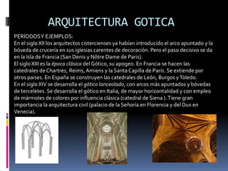 ARQUITECTURA GOTICA
PERIODOSY EJEMPLOS:
En el siglo XII los arquitectos cistercienses ya habían introducido el arco apuntado y la
bóveda de crucería en sus iglesias carentes de decoración. Pero el paso decisivo se da
en la Isla de Francia (San Denis y Nôtre Dame de Paris).
El sigloXIII es la época clásica del Gótico, su apogeo. En Francia se hacen las
catedrales de Chartres, Reims,Amiens y la Santa Capilla de París. Se extiende por
otros paises. En España se construyen las catedrales de León, Burgos yToledo.
En el siglo XIV se desarrolla el gótico lanceolado, con arcos más apuntados y bóvedas
de terceletes. Se desarrolla el gótico en Italia, de mayor horizontalidad y con empleo
de mármoles de colores por influencia clásica (catedral de Siena ).Tiene gran
importancia la arquitectura civil (palacio de la Señoría en Florencia y del Dux en
Venecia).
 
