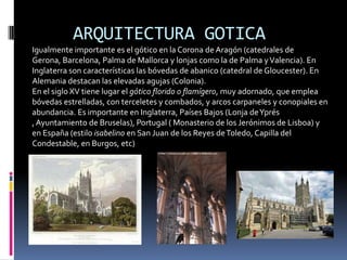 ARQUITECTURA GOTICA
Igualmente importante es el gótico en la Corona de Aragón (catedrales de
Gerona, Barcelona, Palma de Mallorca y lonjas como la de Palma yValencia). En
Inglaterra son características las bóvedas de abanico (catedral de Gloucester). En
Alemania destacan las elevadas agujas (Colonia).
En el siglo XV tiene lugar el gótico florido o flamígero, muy adornado, que emplea
bóvedas estrelladas, con terceletes y combados, y arcos carpaneles y conopiales en
abundancia. Es importante en Inglaterra, Países Bajos (Lonja deYprés
,Ayuntamiento de Bruselas), Portugal ( Monasterio de los Jerónimos de Lisboa) y
en España (estilo isabelino en San Juan de los Reyes deToledo, Capilla del
Condestable, en Burgos, etc)
 