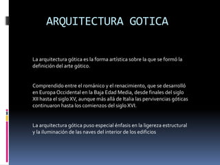 ARQUITECTURA GOTICA
La arquitectura gótica es la forma artística sobre la que se formó la
definición del arte gótico.
Comprendido entre el románico y el renacimiento, que se desarrolló
en Europa Occidental en la Baja Edad Media, desde finales del siglo
XII hasta el siglo XV, aunque más allá de Italia las pervivencias góticas
continuaron hasta los comienzos del siglo XVI.
La arquitectura gótica puso especial énfasis en la ligereza estructural
y la iluminación de las naves del interior de los edificios
 