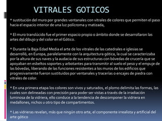 VITRALES GOTICOS
* sustitución del muro por grandes ventanales con vitrales de colores que permiten el paso
hacia el espacio interior de una luz polícroma y matizada,
* El muro translúcido fue el primer espacio propio o ámbito donde se desarrollaron las
artes del dibujo y del color en el Gótico.
* Durante la Baja Edad Media el arte de los vitrales de las catedrales e iglesias se
desarrolló, en Europa, paralelamente con la arquitectura gótica, la cual se caracterizaba
por la altura de sus naves y la audacia de sus estructuras con bóvedas de crucería que se
apoyaban en esbeltos soportes y arbotantes para transmitir al suelo el peso y el empuje de
las bóvedas, liberando de las funciones resistentes a los muros de los edificios que
progresivamente fueron sustituidos por ventanales y tracerías o encajes de piedra con
vitrales de color.
* En una primera etapa los colores son vivos y saturados, el plomo delimita las formas, las
cuales son delineadas con precisión para poder ser vistas a través de la irradiación
luminosa de la vidriera, ello conduce a la tendencia de descomponer la vidriera en
medallones, nichos u otro tipo de compartimentos.
* Las vidrieras revelan, más que ningún otro arte, el componente irrealista y artificial del
arte gótico
 