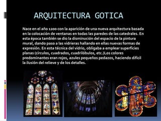 ARQUITECTURA GOTICA
Nace en el año 1200 con la aparición de una nueva arquitectura basada
en la colocación de ventanas en todas las paredes de las catedrales. En
esta época también se dio la disminución del espacio de la pintura
mural, dando paso a las vidrieras hallando en ellas nuevas formas de
expresión. En esta técnica del vidrio, obligaba a emplear superficies
planas (círculos, cuadrados, cuadrilóbulos, etc.)Los colores
predominantes eran rojos, azules pequeños pedazos, haciendo difícil
la ilusión del relieve y de los detalles.
 