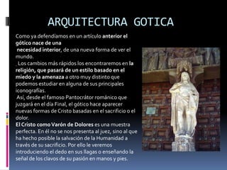 ARQUITECTURA GOTICA
Como ya defendíamos en un artículo anterior el
gótico nace de una
necesidad interior, de una nueva forma de ver el
mundo.
Los cambios más rápidos los encontraremos en la
religión, que pasará de un estilo basado en el
miedo y la amenaza a otro muy distinto que
podemos estudiar en alguna de sus principales
iconografías.
Así, desde el famoso Pantocrátor románico que
juzgará en el día Final, el gótico hace aparecer
nuevas formas de Cristo basadas en el sacrificio o el
dolor.
El Cristo comoVarón de Dolores es una muestra
perfecta. En él no se nos presenta al juez, sino al que
ha hecho posible la salvación de la Humanidad a
través de su sacrificio. Por ello le veremos
introduciendo el dedo en sus llagas o enseñando la
señal de los clavos de su pasión en manos y pies.
 