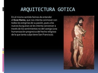ARQUITECTURA GOTICA
En el mismo sentido hemos de entender
el Ecce Homo, que nos intenta conmover con
todos los estigmas de su pasión, pues a los
nuevos burgueses se les intenta convencer a
través de los sentimientos no del castigo (una
humanización progresiva del hecho religioso
de la que tanta culpa tiene San Francisco).
 