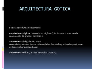 ARQUITECTURA GOTICA
Se desarrolló fundamentalmente:
arquitectura religiosa (monasterios e iglesias), teniendo su cumbre en la
construcción de grandes catedrales.
arquitectura civil (palacios, lonjas
comerciales, ayuntamientos, universidades, hospitales y viviendas particulares
de la nueva burguesía urbana)
arquitectura militar (castillos y murallas urbanas)
 