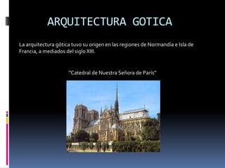 ARQUITECTURA GOTICA
La arquitectura gótica tuvo su origen en las regiones de Normandía e Isla de
Francia, a mediados del siglo XIII.
''Catedral de Nuestra Señora de París''
 