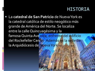 HISTORIA
 La catedral de San Patricio de NuevaYork es
la catedral católica de estilo neogótico más
grande de América del Norte. Se localiza
entre la calle Quincuagésima y la
famosa Quinta Avenida, enfrente del edificio
del Rockefeller Center.Además es la sede de
la Arquidiócesis de NuevaYork.
 