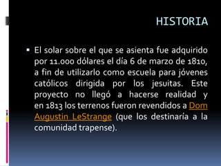 HISTORIA
 El solar sobre el que se asienta fue adquirido
por 11.000 dólares el día 6 de marzo de 1810,
a fin de utilizarlo como escuela para jóvenes
católicos dirigida por los jesuitas. Este
proyecto no llegó a hacerse realidad y
en 1813 los terrenos fueron revendidos a Dom
Augustin LeStrange (que los destinaría a la
comunidad trapense).
 
