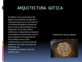 ARQUITECTURA GOTICA
''Catedral de Burgo, España''
El edificio más característico del
gótico es la catedral, templo de la
sede episcopal, que se convierte en
el símbolo del poderío económico
de la ciudad y del prestigio de sus
habitantes. El mundo urbano
defiende su independencia respecto
al decadente mundo feudo-rural, lo
que se plasma en la aparición de
otras edificaciones civiles
emblemáticas, como las casas del
gobierno municipal, las lonjas de
comercio, los
hospitales, mercados, casas de
gremios, etc.
 