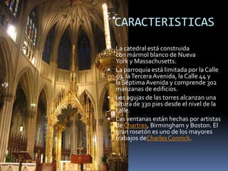 CARACTERISTICAS
 La catedral está construida
con mármol blanco de Nueva
York y Massachusetts.
 La parroquia está limitada por la Calle
59, laTerceraAvenida, la Calle 44 y
la Séptima Avenida y comprende 302
manzanas de edificios.
 Las agujas de las torres alcanzan una
altura de 330 pies desde el nivel de la
calle.
 Las ventanas están hechas por artistas
de Chartres, Birmingham y Boston. El
gran rosetón es uno de los mayores
trabajos deCharles Connick.
 