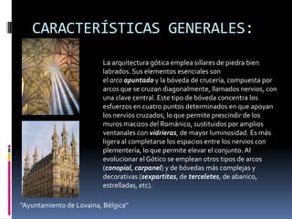 CARACTERÍSTICAS GENERALES:
''Ayuntamiento de Lovaina, Bélgica''
La arquitectura gótica emplea sillares de piedra bien
labrados. Sus elementos esenciales son
el arco apuntado y la bóveda de crucería, compuesta por
arcos que se cruzan diagonalmente, llamados nervios, con
una clave central. Este tipo de bóveda concentra los
esfuerzos en cuatro puntos determinados en que apoyan
los nervios cruzados, lo que permite prescindir de los
muros macizos del Románico, sustituidos por amplios
ventanales con vidrieras, de mayor luminosidad. Es más
ligera al completarse los espacios entre los nervios con
plementería, lo que permite elevar el conjunto. Al
evolucionar el Gótico se emplean otros tipos de arcos
(conopial, carpanel) y de bóvedas más complejas y
decorativas (sexpartitas, de terceletes, de abanico,
estrelladas, etc).
 