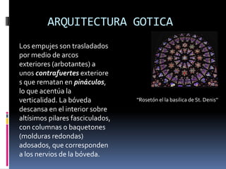 ARQUITECTURA GOTICA
''Rosetón el la basilica de St. Denis''
Los empujes son trasladados
por medio de arcos
exteriores (arbotantes) a
unos contrafuertes exteriore
s que rematan en pináculos,
lo que acentúa la
verticalidad. La bóveda
descansa en el interior sobre
altísimos pilares fasciculados,
con columnas o baquetones
(molduras redondas)
adosados, que corresponden
a los nervios de la bóveda.
 
