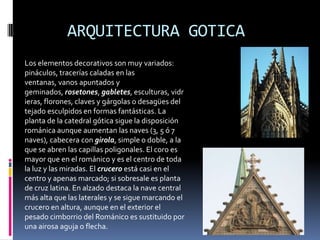 ARQUITECTURA GOTICA
Los elementos decorativos son muy variados:
pináculos, tracerías caladas en las
ventanas, vanos apuntados y
geminados, rosetones, gabletes, esculturas, vidr
ieras, florones, claves y gárgolas o desagües del
tejado esculpidos en formas fantásticas. La
planta de la catedral gótica sigue la disposición
románica aunque aumentan las naves (3, 5 ó 7
naves), cabecera con girola, simple o doble, a la
que se abren las capillas poligonales. El coro es
mayor que en el románico y es el centro de toda
la luz y las miradas. El crucero está casi en el
centro y apenas marcado; si sobresale es planta
de cruz latina. En alzado destaca la nave central
más alta que las laterales y se sigue marcando el
crucero en altura, aunque en el exterior el
pesado cimborrio del Románico es sustituido por
una airosa aguja o flecha.
 