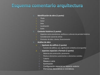 Identificación da obra (1 punto)  Título Autor Data Localización Estilo Contexto histórico (1 punto) Aspectos socio-económicos, políticos e culturais do período histórico  Consideración social do artista  Promotor da obra: cliente, financiamento Análise da obra  -  tipoloxía do edificio (1 punto) Función do edificio, uso, signifcación simbólica (iconografía) -  aspectos espaciais e formais (1 punto) Materias de construción, paramento Planta e elementos sustentantes e elementos sostidos Cuberta Masas e vans Iluminación Configuración espacial ou aspecto exterior Elementos decorativos e cromáticos. 