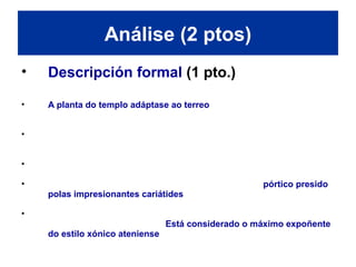 • Descripción formal (1 pto.)
• A planta do templo adáptase ao terreo. O eixe principal fórmao un
espazo rectangular creado pola unión de dous templos: o santuario de
Atenea e o templo dedicado a Poseidón e Erecteo.
• O santuario consta dun pórtico hexástilo e dunha cela interior cun altar;
o templo de Poseidón e Erecteo consta dun vestíbulo que distribúe as
dúas celas destinadas ao culto.
• O pórtico deste templo está desprazado á fachada lateral ao norte, co
fin de respectar o lugar onde medraba a oliveira de Atenea.
• Finalmente e perpendicular ao pórtico norte, áchase o pórtico presido
polas impresionantes cariátides, a través do cal se accede a unha
escaleira que descende ata tumba de Cécrope, primeiro rei da Ática.
• O Erecteion é unha obra innovadora que rompe co concepto de unidade
sen renunciar ao de simetría. Está considerado o máximo expoñente
do estilo xónico ateniense.
Análise (2 ptos)
 