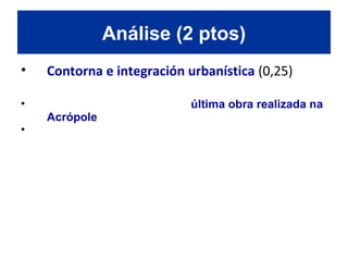 • Contorna e integración urbanística (0,25)
• O templo do Erecteion foi a última obra realizada na
Acrópole, construído ao lado norte do Partenón.
• Esta situado sobre un lugar onde, segundo a lenda, se
atopa a rocha da que Poseidón fixo brotar unha fonte
de auga salgada e Atenea plantou unha oliveira.
O templo adáptase perfectamente ao terreo escarpado e
irregular da Acrópole de Atenas e relaciónase de xeito
harmónico cos edificios restantes.
Análise (2 ptos)
 