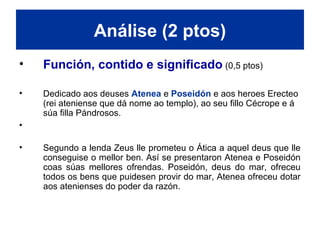 • Función, contido e significado (0,5 ptos)
• Dedicado aos deuses Atenea e Poseidón e aos heroes Erecteo
(rei ateniense que dá nome ao templo), ao seu fillo Cécrope e á
súa filla Pándrosos.
• Considerado Erecteo o fundador das Panateneas, as festas máis
importantes de Atenas, que se celebraban na honra da deusa.
• Segundo a lenda Zeus lle prometeu o Ática a aquel deus que lle
conseguise o mellor ben. Así se presentaron Atenea e Poseidón
coas súas mellores ofrendas. Poseidón, deus do mar, ofreceu
todos os bens que puidesen provir do mar, Atenea ofreceu dotar
aos atenienses do poder da razón.
Análise (2 ptos)
 