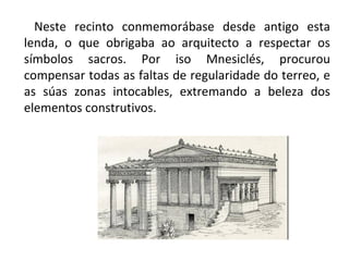 Neste recinto conmemorábase desde antigo esta
lenda, o que obrigaba ao arquitecto a respectar os
símbolos sacros. Por iso Mnesiclés, procurou
compensar todas as faltas de regularidade do terreo, e
as súas zonas intocables, extremando a beleza dos
elementos construtivos.
 