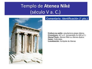 Templo de Atenea Niké
(século V a. C.)
•Cultura ou estilo: arquitectura grega clásica.
•Cronoloxía: 421 a.C. (proxectado no 449 a.C.)
•Nome/Título: Atenea Niké ou Atenea Áptera.
•Autor: Calícrates.
•Localización: Acrópole de Atenas
Comentario: identificación (1 pto.)
 